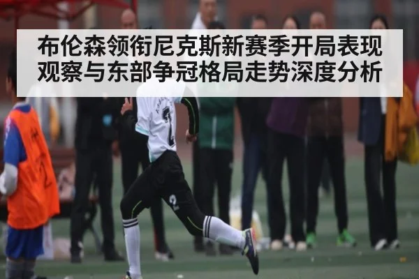 布伦森领衔尼克斯新赛季开局表现观察与东部争冠格局走势深度分析