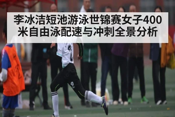 李冰洁短池游泳世锦赛女子400米自由泳配速与冲刺全景分析